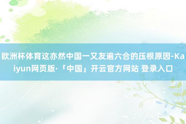 欧洲杯体育这亦然中国一又友遍六合的压根原因-Kaiyun网页版·「中国」开云官方网站 登录入口