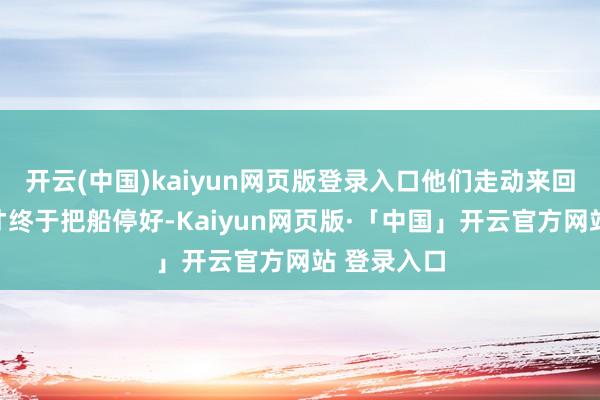 开云(中国)kaiyun网页版登录入口他们走动来回三趟之后才终于把船停好-Kaiyun网页版·「中国」开云官方网站 登录入口