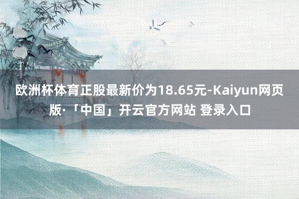 欧洲杯体育正股最新价为18.65元-Kaiyun网页版·「中国」开云官方网站 登录入口