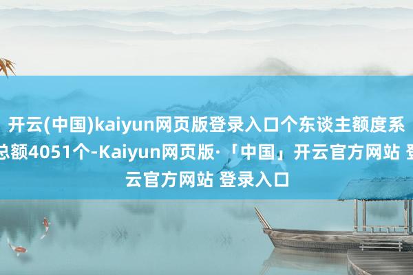 开云(中国)kaiyun网页版登录入口个东谈主额度系数拍卖总额4051个-Kaiyun网页版·「中国」开云官方网站 登录入口