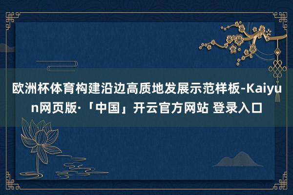 欧洲杯体育构建沿边高质地发展示范样板-Kaiyun网页版·「中国」开云官方网站 登录入口