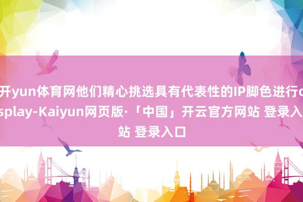 开yun体育网他们精心挑选具有代表性的IP脚色进行cosplay-Kaiyun网页版·「中国」开云官方网站 登录入口