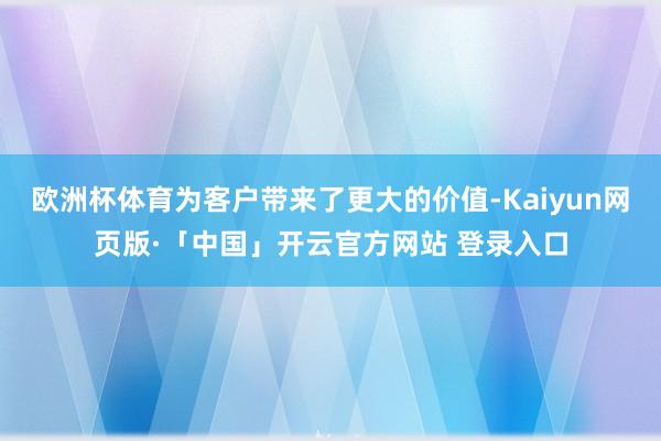 欧洲杯体育为客户带来了更大的价值-Kaiyun网页版·「中国」开云官方网站 登录入口