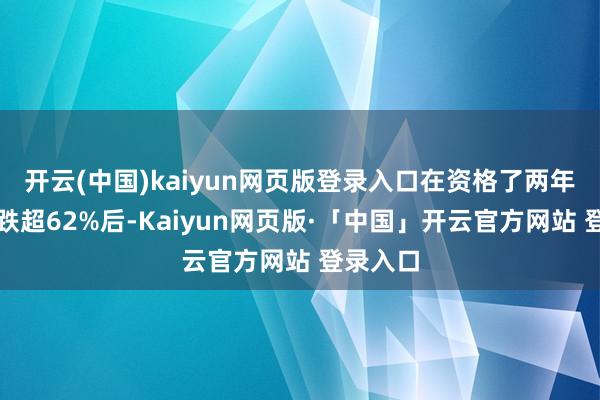 开云(中国)kaiyun网页版登录入口在资格了两年多价钱跌超62%后-Kaiyun网页版·「中国」开云官方网站 登录入口