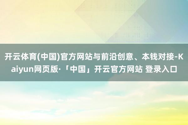 开云体育(中国)官方网站与前沿创意、本钱对接-Kaiyun网页版·「中国」开云官方网站 登录入口