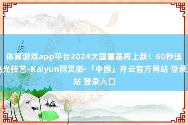 体育游戏app平台2024大国重器再上新！60秒追忆高光技艺-Kaiyun网页版·「中国」开云官方网站 登录入口