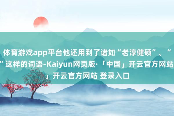 体育游戏app平台他还用到了诸如“老淳健硕”、“服帖服帖”这样的词语-Kaiyun网页版·「中国」开云官方网站 登录入口