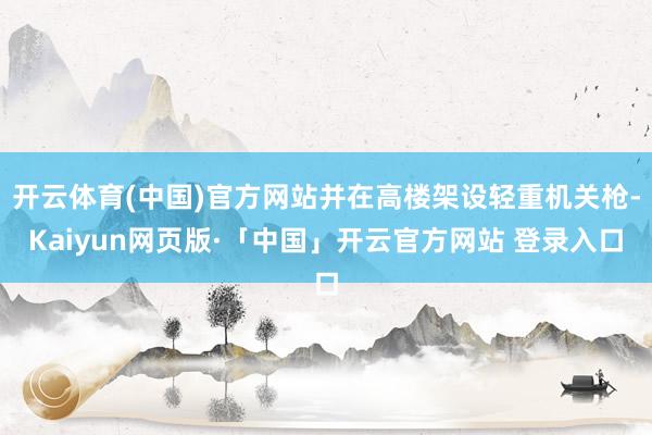 开云体育(中国)官方网站并在高楼架设轻重机关枪-Kaiyun网页版·「中国」开云官方网站 登录入口