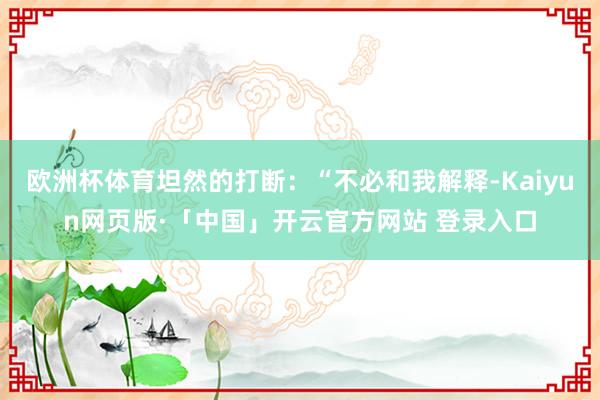欧洲杯体育坦然的打断：“不必和我解释-Kaiyun网页版·「中国」开云官方网站 登录入口