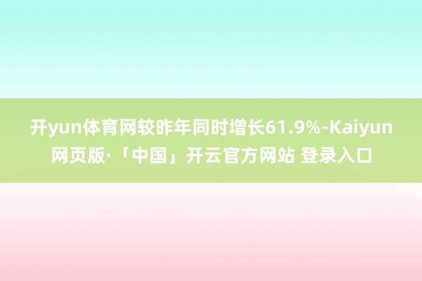 开yun体育网较昨年同时增长61.9%-Kaiyun网页版·「中国」开云官方网站 登录入口