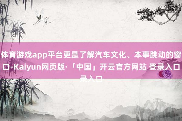 体育游戏app平台更是了解汽车文化、本事跳动的窗口-Kaiyun网页版·「中国」开云官方网站 登录入口