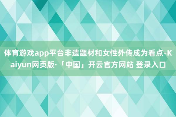 体育游戏app平台非遗题材和女性外传成为看点-Kaiyun网页版·「中国」开云官方网站 登录入口