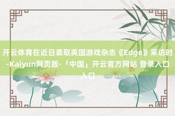 开云体育在近日袭取英国游戏杂志《Edge》采访时-Kaiyun网页版·「中国」开云官方网站 登录入口