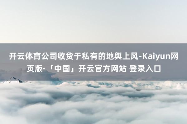 开云体育公司收货于私有的地舆上风-Kaiyun网页版·「中国」开云官方网站 登录入口