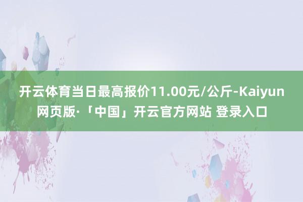 开云体育当日最高报价11.00元/公斤-Kaiyun网页版·「中国」开云官方网站 登录入口