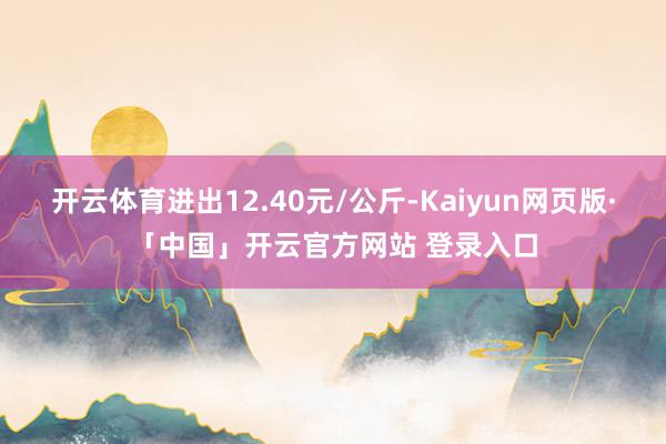开云体育进出12.40元/公斤-Kaiyun网页版·「中国」开云官方网站 登录入口