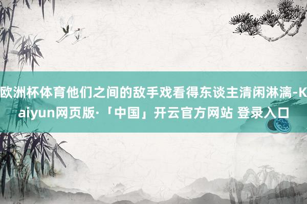欧洲杯体育他们之间的敌手戏看得东谈主清闲淋漓-Kaiyun网页版·「中国」开云官方网站 登录入口
