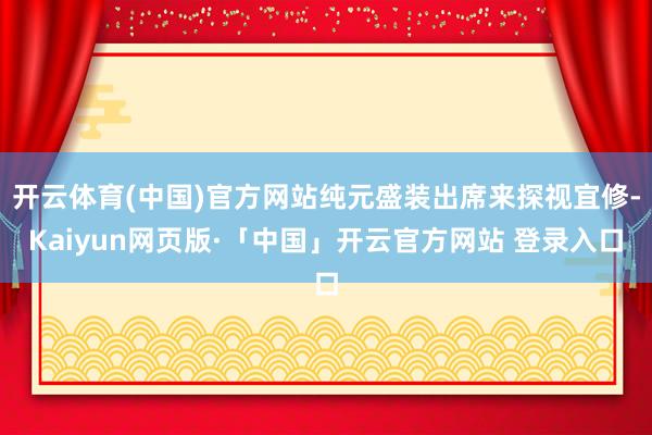 开云体育(中国)官方网站纯元盛装出席来探视宜修-Kaiyun网页版·「中国」开云官方网站 登录入口