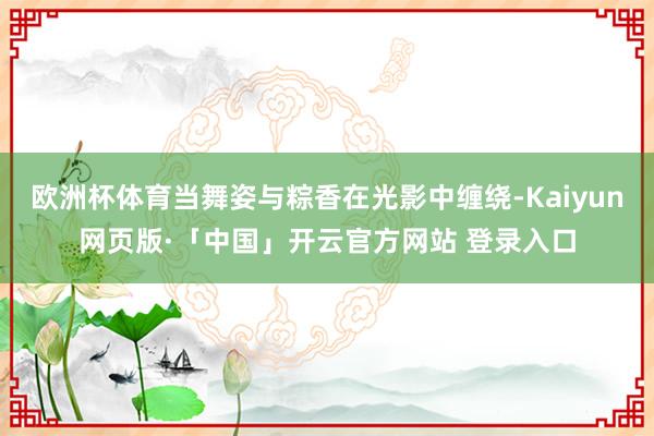 欧洲杯体育当舞姿与粽香在光影中缠绕-Kaiyun网页版·「中国」开云官方网站 登录入口