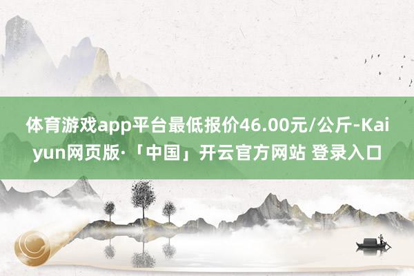 体育游戏app平台最低报价46.00元/公斤-Kaiyun网页版·「中国」开云官方网站 登录入口