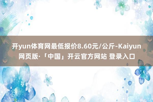 开yun体育网最低报价8.60元/公斤-Kaiyun网页版·「中国」开云官方网站 登录入口