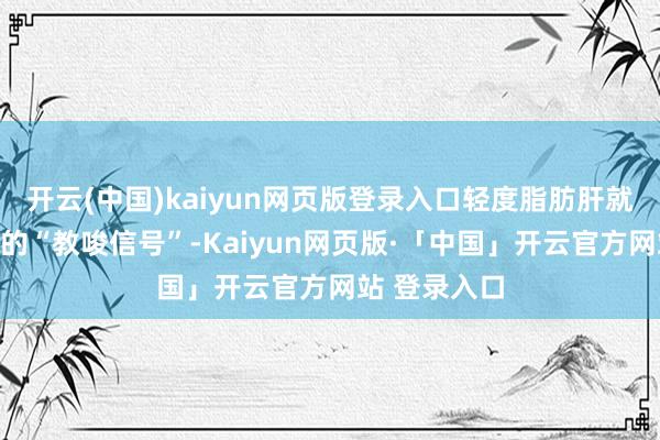 开云(中国)kaiyun网页版登录入口轻度脂肪肝就像身体发出的“教唆信号”-Kaiyun网页版·「中国」开云官方网站 登录入口