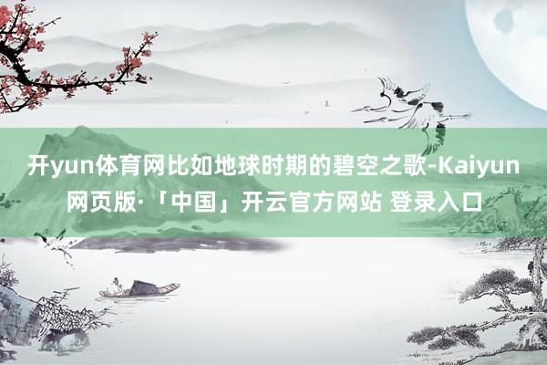 开yun体育网比如地球时期的碧空之歌-Kaiyun网页版·「中国」开云官方网站 登录入口