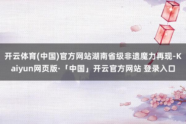 开云体育(中国)官方网站湖南省级非遗魔力再现-Kaiyun网页版·「中国」开云官方网站 登录入口
