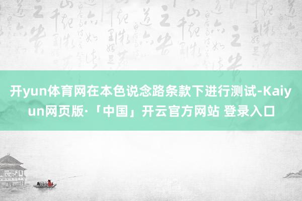 开yun体育网在本色说念路条款下进行测试-Kaiyun网页版·「中国」开云官方网站 登录入口
