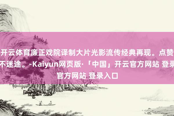 开云体育廉正戏院译制大片光影流传经典再现。点赞眷注不迷途。-Kaiyun网页版·「中国」开云官方网站 登录入口