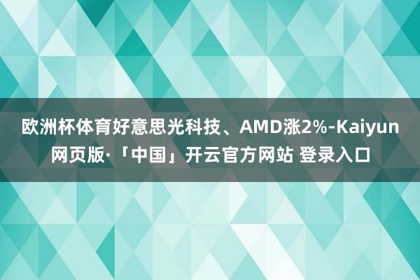 欧洲杯体育好意思光科技、AMD涨2%-Kaiyun网页版·「中国」开云官方网站 登录入口