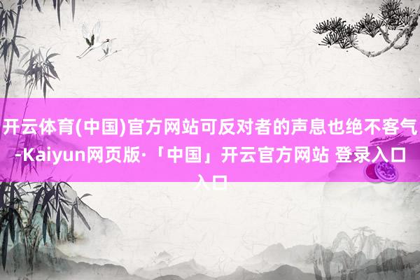 开云体育(中国)官方网站可反对者的声息也绝不客气-Kaiyun网页版·「中国」开云官方网站 登录入口