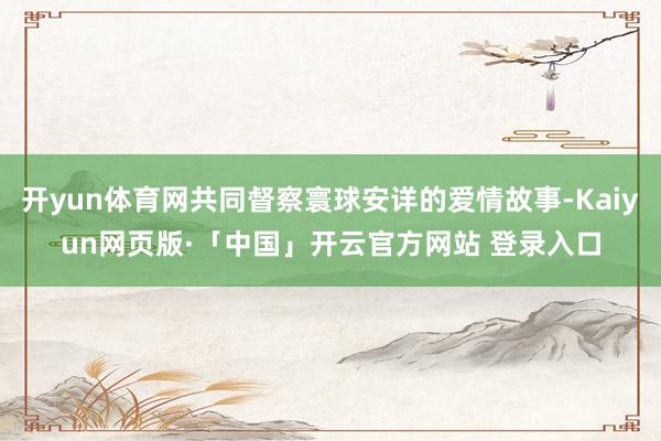 开yun体育网共同督察寰球安详的爱情故事-Kaiyun网页版·「中国」开云官方网站 登录入口