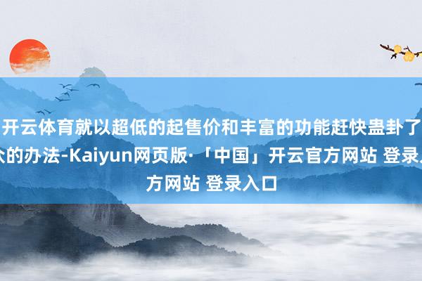 开云体育就以超低的起售价和丰富的功能赶快蛊卦了民众的办法-Kaiyun网页版·「中国」开云官方网站 登录入口