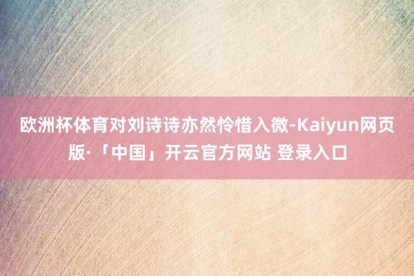 欧洲杯体育对刘诗诗亦然怜惜入微-Kaiyun网页版·「中国」开云官方网站 登录入口