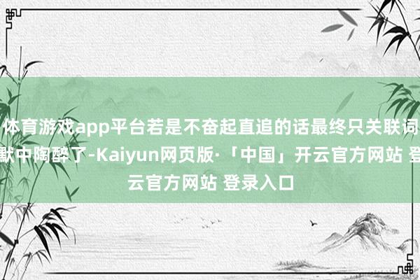 体育游戏app平台若是不奋起直追的话最终只关联词在千里默中陶醉了-Kaiyun网页版·「中国」开云官方网站 登录入口