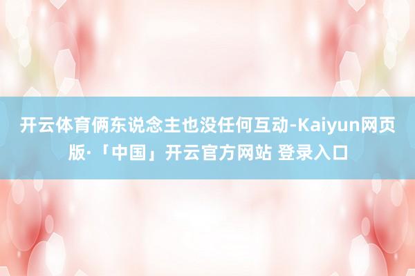 开云体育俩东说念主也没任何互动-Kaiyun网页版·「中国」开云官方网站 登录入口
