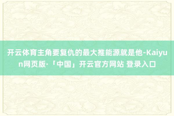 开云体育主角要复仇的最大推能源就是他-Kaiyun网页版·「中国」开云官方网站 登录入口
