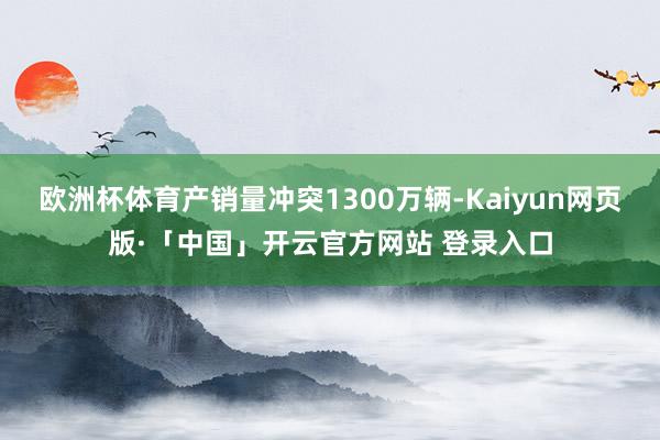 欧洲杯体育产销量冲突1300万辆-Kaiyun网页版·「中国」开云官方网站 登录入口