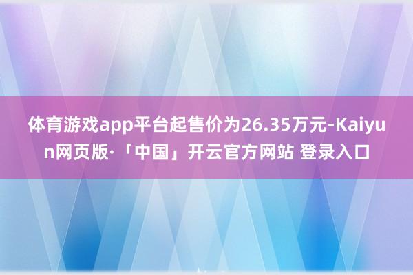 体育游戏app平台起售价为26.35万元-Kaiyun网页版·「中国」开云官方网站 登录入口