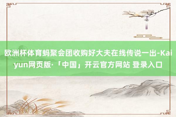欧洲杯体育蚂聚会团收购好大夫在线传说一出-Kaiyun网页版·「中国」开云官方网站 登录入口
