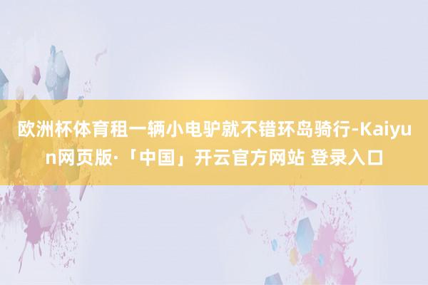 欧洲杯体育租一辆小电驴就不错环岛骑行-Kaiyun网页版·「中国」开云官方网站 登录入口