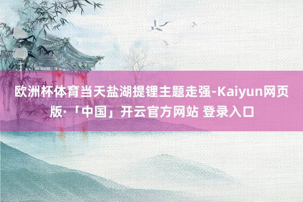 欧洲杯体育当天盐湖提锂主题走强-Kaiyun网页版·「中国」开云官方网站 登录入口