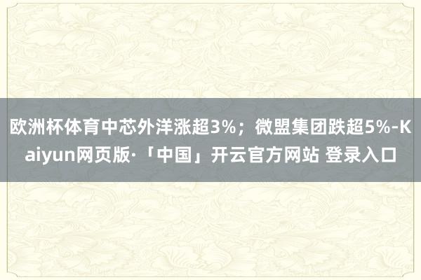 欧洲杯体育中芯外洋涨超3%；微盟集团跌超5%-Kaiyun网页版·「中国」开云官方网站 登录入口