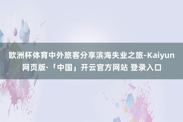 欧洲杯体育中外旅客分享滨海失业之旅-Kaiyun网页版·「中国」开云官方网站 登录入口
