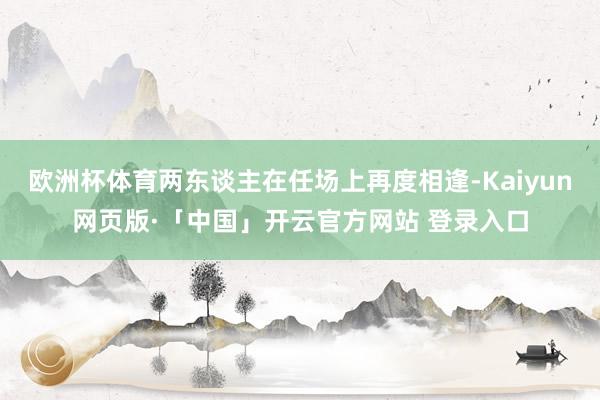 欧洲杯体育两东谈主在任场上再度相逢-Kaiyun网页版·「中国」开云官方网站 登录入口
