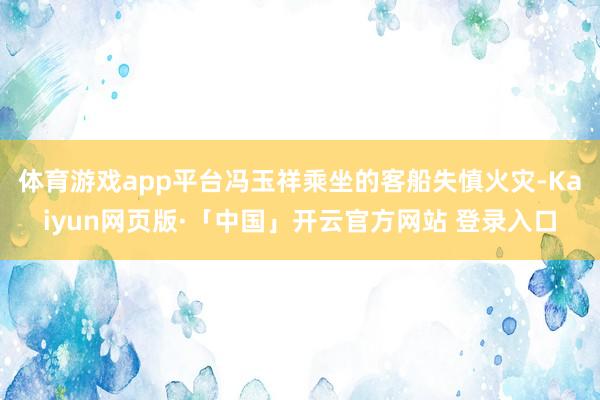 体育游戏app平台冯玉祥乘坐的客船失慎火灾-Kaiyun网页版·「中国」开云官方网站 登录入口