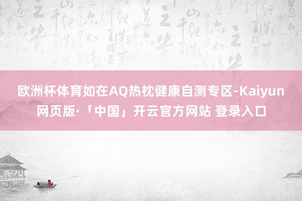 欧洲杯体育如在AQ热枕健康自测专区-Kaiyun网页版·「中国」开云官方网站 登录入口