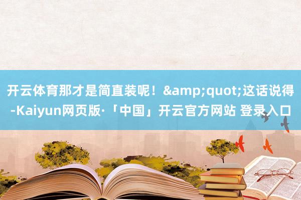 开云体育那才是简直装呢！&quot;这话说得-Kaiyun网页版·「中国」开云官方网站 登录入口