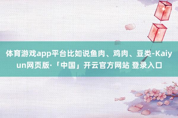 体育游戏app平台比如说鱼肉、鸡肉、豆类-Kaiyun网页版·「中国」开云官方网站 登录入口